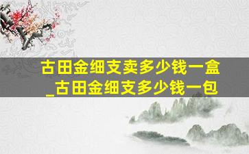 古田金细支卖多少钱一盒_古田金细支多少钱一包