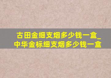 古田金细支烟多少钱一盒_中华金标细支烟多少钱一盒