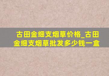 古田金细支烟草价格_古田金细支烟草批发多少钱一盒