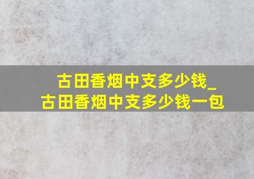 古田香烟中支多少钱_古田香烟中支多少钱一包