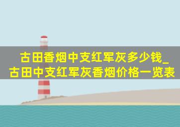 古田香烟中支红军灰多少钱_古田中支红军灰香烟价格一览表