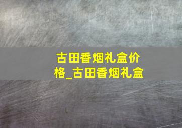 古田香烟礼盒价格_古田香烟礼盒