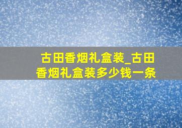 古田香烟礼盒装_古田香烟礼盒装多少钱一条