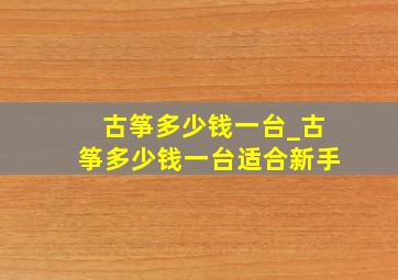 古筝多少钱一台_古筝多少钱一台适合新手