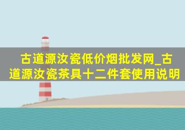 古道源汝瓷(低价烟批发网)_古道源汝瓷茶具十二件套使用说明