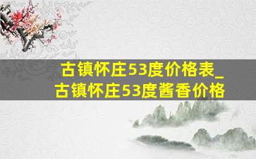 古镇怀庄53度价格表_古镇怀庄53度酱香价格