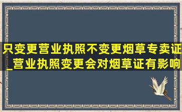 只变更营业执照不变更烟草专卖证_营业执照变更会对烟草证有影响吗