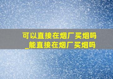 可以直接在烟厂买烟吗_能直接在烟厂买烟吗