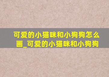 可爱的小猫咪和小狗狗怎么画_可爱的小猫咪和小狗狗