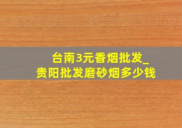 台南3元香烟批发_贵阳批发磨砂烟多少钱