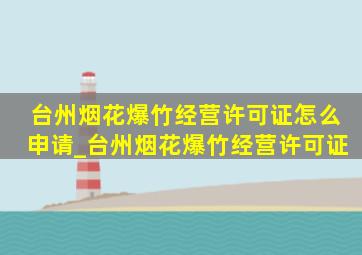 台州烟花爆竹经营许可证怎么申请_台州烟花爆竹经营许可证