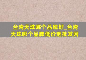 台湾天珠哪个品牌好_台湾天珠哪个品牌(低价烟批发网)