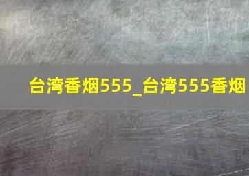 台湾香烟555_台湾555香烟