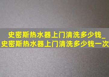 史密斯热水器上门清洗多少钱_史密斯热水器上门清洗多少钱一次