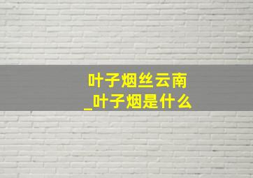 叶子烟丝云南_叶子烟是什么