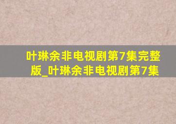 叶琳余非电视剧第7集完整版_叶琳余非电视剧第7集