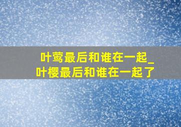 叶莺最后和谁在一起_叶樱最后和谁在一起了