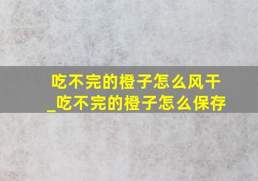 吃不完的橙子怎么风干_吃不完的橙子怎么保存