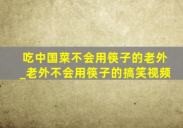 吃中国菜不会用筷子的老外_老外不会用筷子的搞笑视频