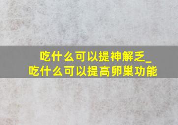 吃什么可以提神解乏_吃什么可以提高卵巢功能