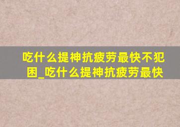 吃什么提神抗疲劳最快不犯困_吃什么提神抗疲劳最快