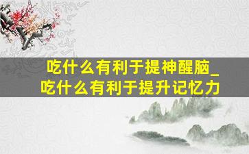 吃什么有利于提神醒脑_吃什么有利于提升记忆力