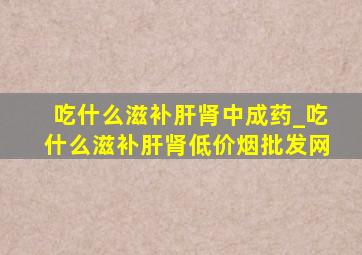 吃什么滋补肝肾中成药_吃什么滋补肝肾(低价烟批发网)