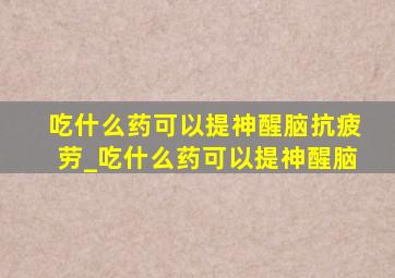 吃什么药可以提神醒脑抗疲劳_吃什么药可以提神醒脑