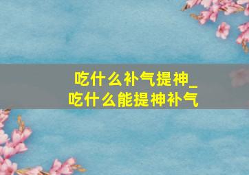 吃什么补气提神_吃什么能提神补气