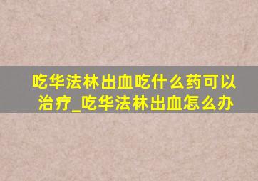 吃华法林出血吃什么药可以治疗_吃华法林出血怎么办