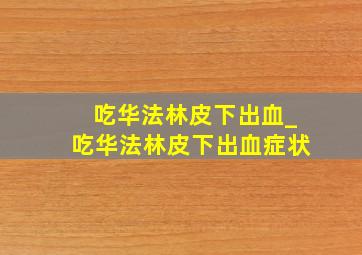 吃华法林皮下出血_吃华法林皮下出血症状