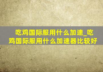 吃鸡国际服用什么加速_吃鸡国际服用什么加速器比较好