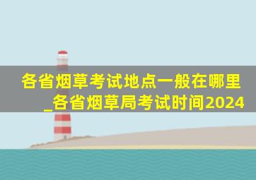 各省烟草考试地点一般在哪里_各省烟草局考试时间2024