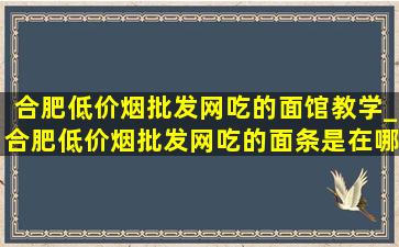 合肥(低价烟批发网)吃的面馆教学_合肥(低价烟批发网)吃的面条是在哪里