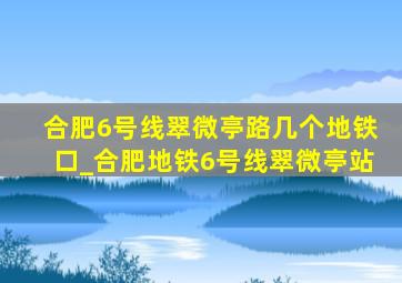 合肥6号线翠微亭路几个地铁口_合肥地铁6号线翠微亭站