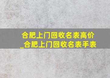 合肥上门回收名表高价_合肥上门回收名表手表