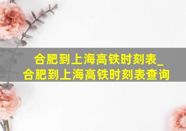 合肥到上海高铁时刻表_合肥到上海高铁时刻表查询