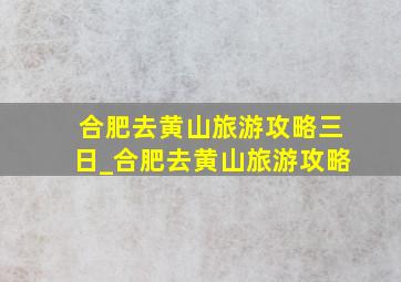 合肥去黄山旅游攻略三日_合肥去黄山旅游攻略