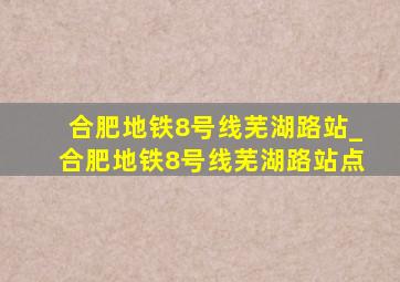 合肥地铁8号线芜湖路站_合肥地铁8号线芜湖路站点