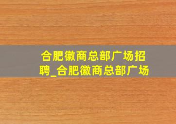 合肥徽商总部广场招聘_合肥徽商总部广场