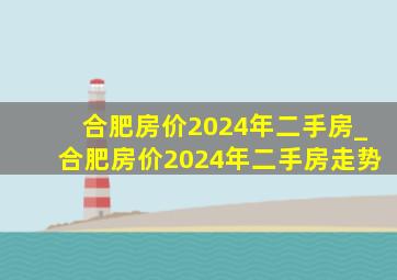 合肥房价2024年二手房_合肥房价2024年二手房走势