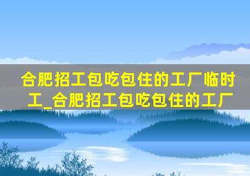 合肥招工包吃包住的工厂临时工_合肥招工包吃包住的工厂