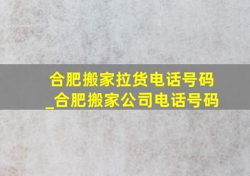 合肥搬家拉货电话号码_合肥搬家公司电话号码