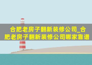 合肥老房子翻新装修公司_合肥老房子翻新装修公司哪家靠谱