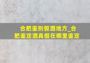 合肥鉴别假酒地方_合肥鉴定酒真假在哪里鉴定