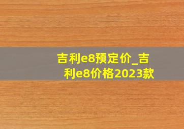 吉利e8预定价_吉利e8价格2023款