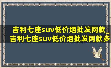 吉利七座suv(低价烟批发网)款_吉利七座suv(低价烟批发网)款多少钱