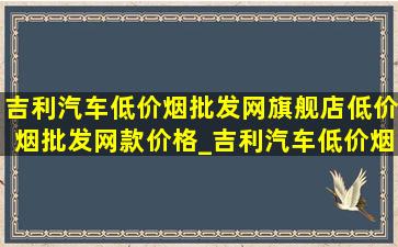 吉利汽车(低价烟批发网)旗舰店(低价烟批发网)款价格_吉利汽车(低价烟批发网)旗舰店(低价烟批发网)款