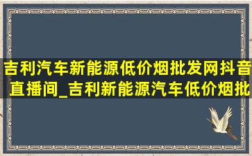 吉利汽车新能源(低价烟批发网)抖音直播间_吉利新能源汽车(低价烟批发网)抖音直播间