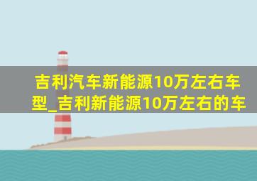 吉利汽车新能源10万左右车型_吉利新能源10万左右的车